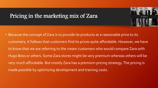 Pricing in the marketing mix of Zara
• Because the concept of Zara is to provide its products at a reasonable price to its
customers, it follows that customers find its prices quite affordable. However, we have
to know that we are referring to the cream customers who would compare Zara with
Hugo Boss or others. Some Zara stores might be very premium whereas others will be
very much affordable. But mostly Zara has a premium pricing strategy.The pricing is
made possible by optimizing development and training costs.
 