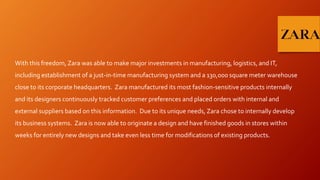 With this freedom, Zara was able to make major investments in manufacturing, logistics, and IT,
including establishment of a just-in-time manufacturing system and a 130,000 square meter warehouse
close to its corporate headquarters. Zara manufactured its most fashion-sensitive products internally
and its designers continuously tracked customer preferences and placed orders with internal and
external suppliers based on this information. Due to its unique needs, Zara chose to internally develop
its business systems. Zara is now able to originate a design and have finished goods in stores within
weeks for entirely new designs and take even less time for modifications of existing products.
 