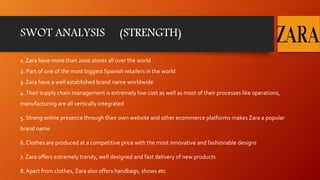SWOT ANALYSIS (STRENGTH)
1. Zara have more than 2000 stores all over the world
2. Part of one of the most biggest Spanish retailers in the world
3. Zara have a well established brand name worldwide
4.Their supply chain management is extremely low cost as well as most of their processes like operations,
manufacturing are all vertically integrated
5. Strong online presence through their own website and other ecommerce platforms makes Zara a popular
brand name
6. Clothes are produced at a competitive price with the most innovative and fashionable designs
7. Zara offers extremely trendy, well designed and fast delivery of new products
8. Apart from clothes, Zara also offers handbags, shows etc
 