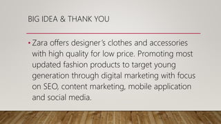 BIG IDEA & THANK YOU
• Zara offers designer’s clothes and accessories
with high quality for low price. Promoting most
updated fashion products to target young
generation through digital marketing with focus
on SEO, content marketing, mobile application
and social media.
 