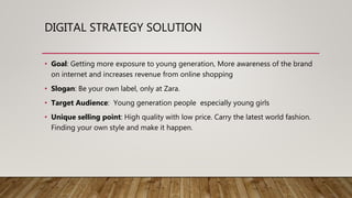 DIGITAL STRATEGY SOLUTION
• Goal: Getting more exposure to young generation, More awareness of the brand
on internet and increases revenue from online shopping
• Slogan: Be your own label, only at Zara.
• Target Audience: Young generation people especially young girls
• Unique selling point: High quality with low price. Carry the latest world fashion.
Finding your own style and make it happen.
 