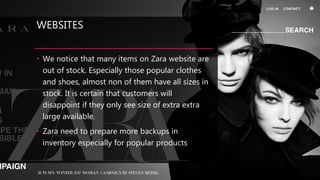 WEBSITES
• We notice that many items on Zara website are
out of stock. Especially those popular clothes
and shoes, almost non of them have all sizes in
stock. It is certain that customers will
disappoint if they only see size of extra extra
large available.
• Zara need to prepare more backups in
inventory especially for popular products
 