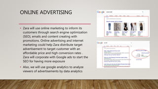 ONLINE ADVERTISING
• Zara will use online marketing to inform its
customers through search engine optimization
(SEO), emails and content creating with
promotions. Online advertising and internet
marketing could help Zara distribute target
advertisement to target customer with an
affordable price and high conversion rates .
Zara will corporate with Google ads to start the
SEO for having more exposure
• Also, we will use google analytics to analyze
viewers of advertisements by data analytics
 