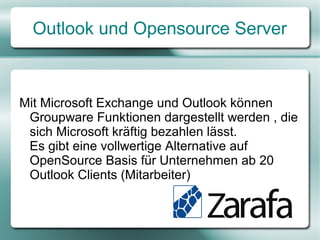 Outlook und Opensource Server
Mit Microsoft Exchange Server und Outlook
können Groupware Funktionen dargestellt
werden, die sich Microsoft kräftig bezahlen
lässt.
Es gibt eine vollwertige Alternative auf
OpenSource Basis für Unternehmen ab 10
Outlook Clients (Mitarbeiter)
 