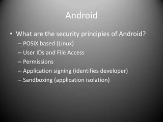 Android
• What are the security principles of Android?
  – POSIX based (Linux)
  – User IDs and File Access
  – Permissions
  – Application signing (identifies developer)
  – Sandboxing (application isolation)
 