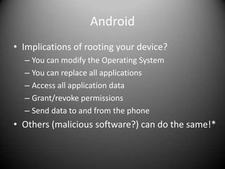 Android
• Implications of rooting your device?
  – You can modify the Operating System
  – You can replace all applications
  – Access all application data
  – Grant/revoke permissions
  – Send data to and from the phone
• Others (malicious software?) can do the same!*
 