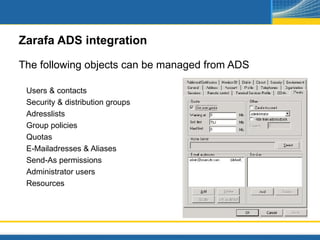 Zarafa ADS integration

The following objects can be managed from ADS

 Users & contacts
 Security & distribution groups
 Adresslists
 Group policies
 Quotas
 E-Mailadresses & Aliases
 Send-As permissions
 Administrator users
 Resources
 