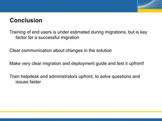 Conclusion
Training of end users is under estimated during migrations, but is key
   factor for a successful migration

Clear communication about changes in the solution

Make very clear migration and deployment guide and test it upfront!

Train helpdesk and administrators upfront, to solve questions and
   issues faster
 