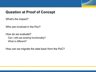 Question at Proof of Concept
What's the impact?

Who are involved in the Poc?

How do we evaluate?
 Can i still use existing functionality?
 What is different?


How can we migrate the data back from the PoC?
 