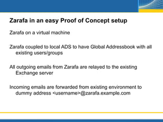 Zarafa in an easy Proof of Concept setup
Zarafa on a virtual machine

Zarafa coupled to local ADS to have Global Addressbook with all
  existing users/groups

All outgoing emails from Zarafa are relayed to the existing
   Exchange server

Incoming emails are forwarded from existing environment to
   dummy address <username>@zarafa.example.com
 