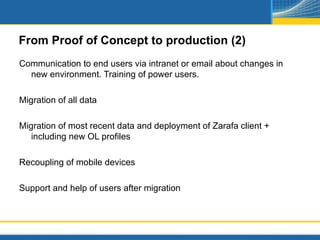From Proof of Concept to production (2)
Communication to end users via intranet or email about changes in
  new environment. Training of power users.

Migration of all data

Migration of most recent data and deployment of Zarafa client +
   including new OL profiles

Recoupling of mobile devices

Support and help of users after migration
 