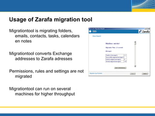 Usage of Zarafa migration tool
Migrationtool is migrating folders,
   emails, contacts, tasks, calendars
   en notes

Migrationtool converts Exchange
   addresses to Zarafa adresses

Permissions, rules and settings are not
  migrated

Migrationtool can run on several
   machines for higher throughput
 