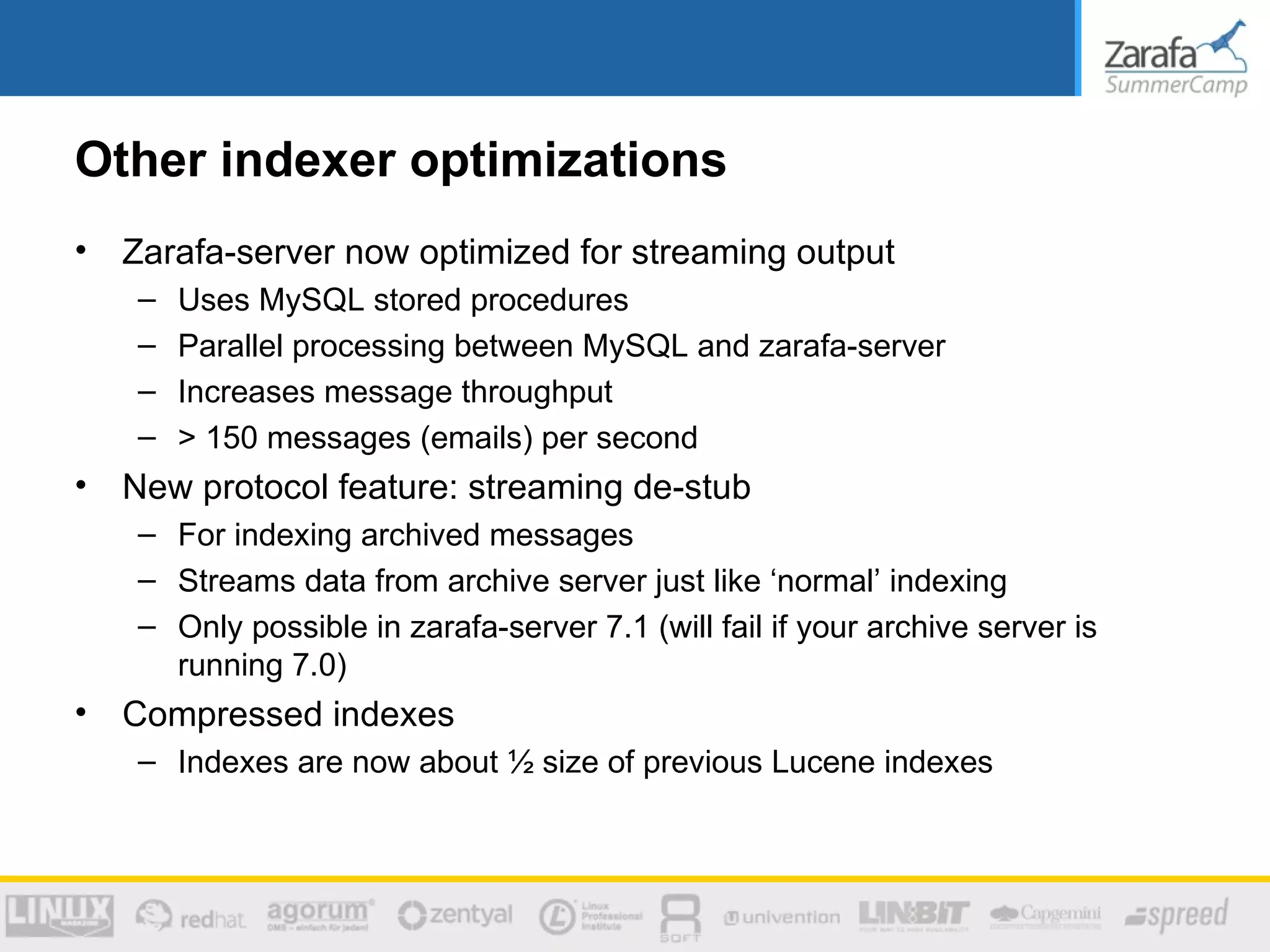 Other indexer optimizations
•   Zarafa-server now optimized for streaming output
    –   Uses MySQL stored procedures
    –   Parallel processing between MySQL and zarafa-server
    –   Increases message throughput
    –   > 150 messages (emails) per second
•   New protocol feature: streaming de-stub
    – For indexing archived messages
    – Streams data from archive server just like ‘normal’ indexing
    – Only possible in zarafa-server 7.1 (will fail if your archive server is
      running 7.0)
•   Compressed indexes
    – Indexes are now about ½ size of previous Lucene indexes
 