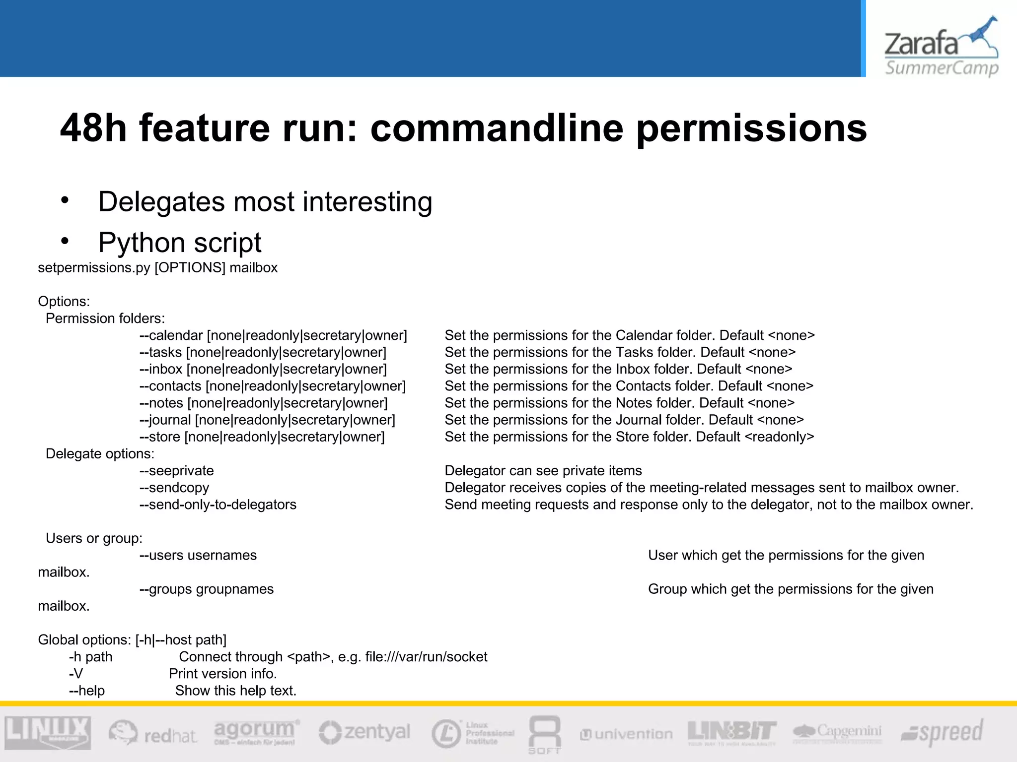 48h feature run: commandline permissions
   •      Delegates most interesting
   •      Python script
setpermissions.py [OPTIONS] mailbox

Options:
 Permission folders:
                --calendar [none|readonly|secretary|owner]         Set the permissions for the Calendar folder. Default <none>
                --tasks [none|readonly|secretary|owner]            Set the permissions for the Tasks folder. Default <none>
                --inbox [none|readonly|secretary|owner]            Set the permissions for the Inbox folder. Default <none>
                --contacts [none|readonly|secretary|owner]         Set the permissions for the Contacts folder. Default <none>
                --notes [none|readonly|secretary|owner]            Set the permissions for the Notes folder. Default <none>
                --journal [none|readonly|secretary|owner]          Set the permissions for the Journal folder. Default <none>
                --store [none|readonly|secretary|owner]            Set the permissions for the Store folder. Default <readonly>
 Delegate options:
                --seeprivate                                       Delegator can see private items
                --sendcopy                                         Delegator receives copies of the meeting-related messages sent to mailbox owner.
                --send-only-to-delegators                          Send meeting requests and response only to the delegator, not to the mailbox owner.

 Users or group:
               --users usernames                                                                   User which get the permissions for the given
mailbox.
               --groups groupnames                                                                 Group which get the permissions for the given
mailbox.

Global options: [-h|--host path]
    -h path             Connect through <path>, e.g. file:///var/run/socket
    -V                Print version info.
    --help             Show this help text.
 