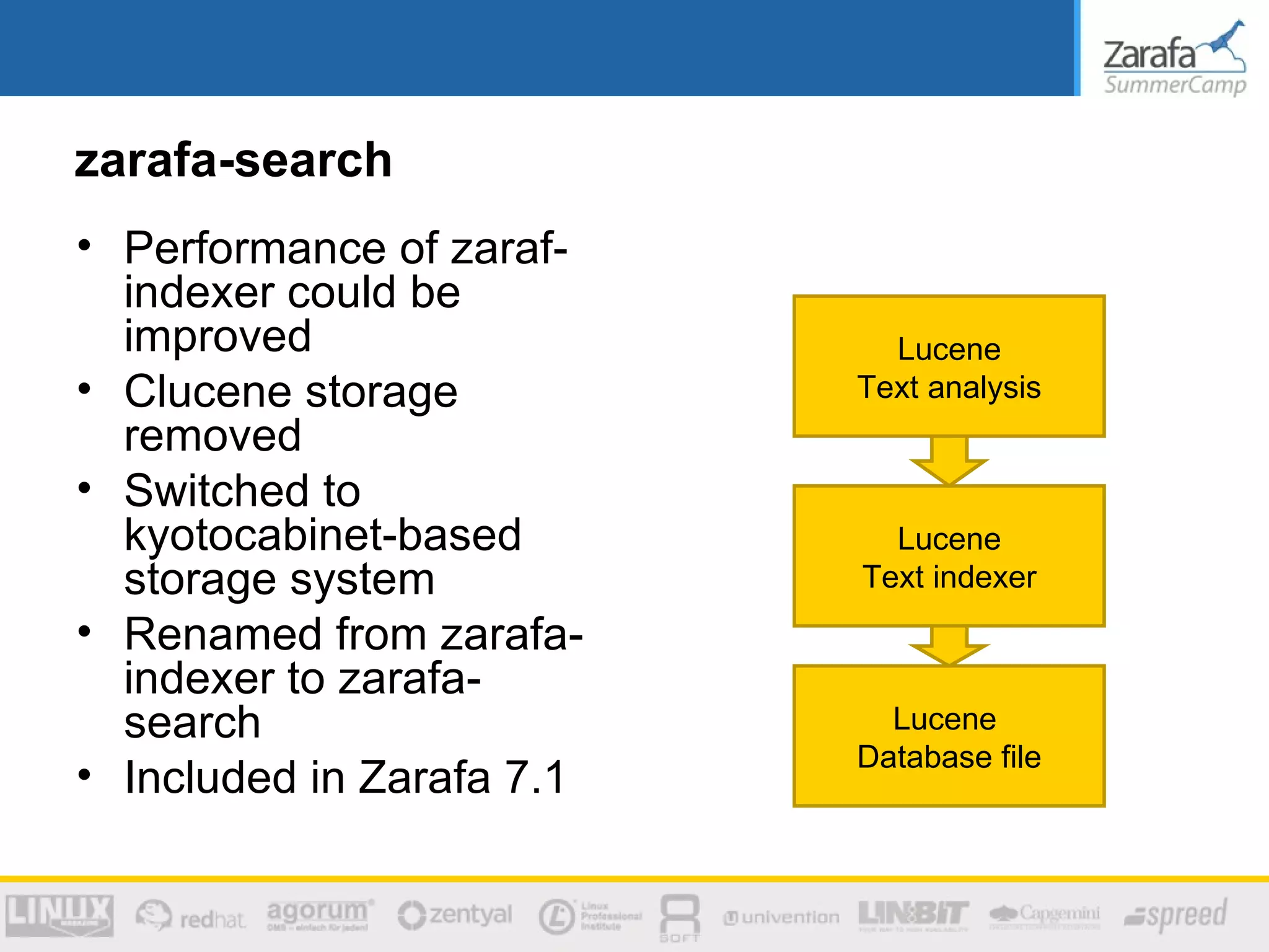 zarafa-search
• Performance of zaraf-
  indexer could be
  improved                   Lucene
• Clucene storage          Text analysis
  removed
• Switched to
  kyotocabinet-based         Lucene
  storage system           Text indexer
• Renamed from zarafa-
  indexer to zarafa-
  search                     Lucene
                           Database file
• Included in Zarafa 7.1
 