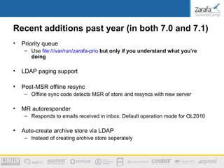 Recent additions past year (in both 7.0 and 7.1)
•   Priority queue
     – Use file:///var/run/zarafa-prio but only if you understand what you’re
       doing

•   LDAP paging support

•   Post-MSR offline resync
     – Offline sync code detects MSR of store and resyncs with new server

•   MR autoresponder
     – Responds to emails received in inbox. Default operation mode for OL2010

•   Auto-create archive store via LDAP
     – Instead of creating archive store seperately
 