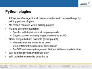 Python plugins
•   Allows zarafa-dagent and zarafa-spooler to do certain things by
    adding python plugins
•   No restart required when adding plugins
•   Plugins currently available:
     – Spooler: add disclaimer to all outgoing emails
     – Dagent: convert incoming image attachments to JPG
•   Other things that are possible (examples!!!):
     – Add rules that are forced for all users
     – Drop or forward messages for some reason
     – Do OCR on incoming images and file them in the appropriate folder
•   Will publish developer manual later
•   Will probably mainly be used by us
 