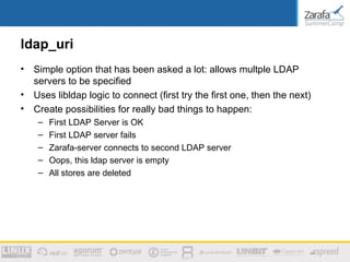 ldap_uri
•   Simple option that has been asked a lot: allows multple LDAP
    servers to be specified
•   Uses libldap logic to connect (first try the first one, then the next)
•   Create possibilities for really bad things to happen:
     –   First LDAP Server is OK
     –   First LDAP server fails
     –   Zarafa-server connects to second LDAP server
     –   Oops, this ldap server is empty
     –   All stores are deleted
 