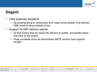 Dagent
•   Filter duplicate recipients
     – Eg sending group to ‘great guys’ and ‘super smart people’ only delivers
       ONE email to steve instead of two
•   Support rfc1891 delivery reports
     – So that means that we report OK delivery to postfix, and postfix relays
       that back to the sender
     – Quite unreliable since all intermediate SMTP servers must support
       rfc1891
 