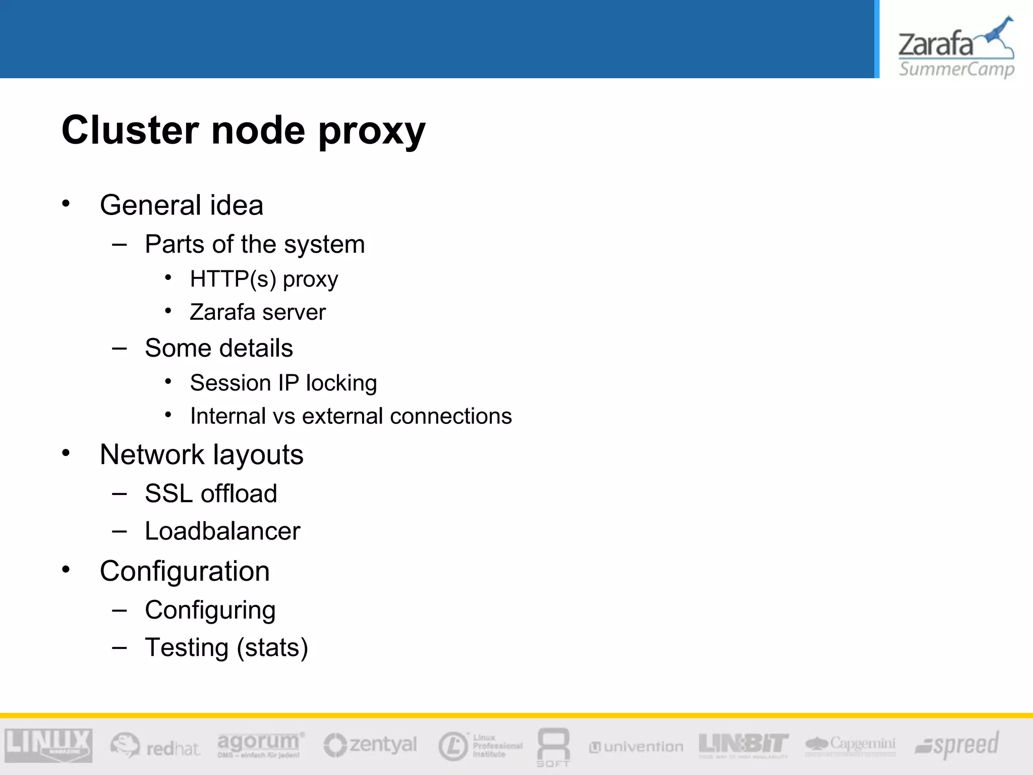 Cluster node proxy
•   General idea
    – Parts of the system
        • HTTP(s) proxy
        • Zarafa server
    – Some details
        • Session IP locking
        • Internal vs external connections
•   Network layouts
    – SSL offload
    – Loadbalancer
•   Configuration
    – Configuring
    – Testing (stats)
 