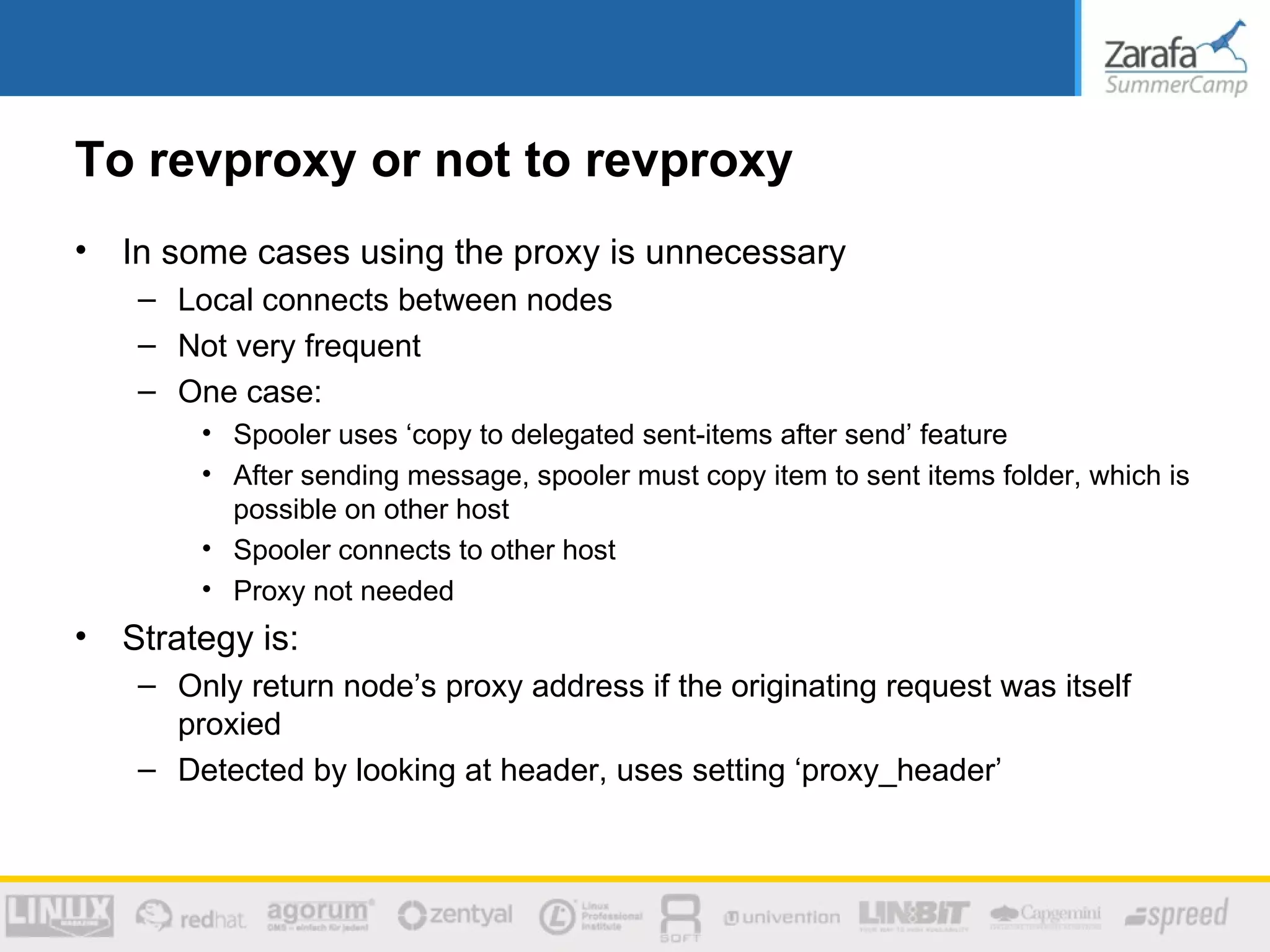 To revproxy or not to revproxy
•   In some cases using the proxy is unnecessary
     – Local connects between nodes
     – Not very frequent
     – One case:
         • Spooler uses ‘copy to delegated sent-items after send’ feature
         • After sending message, spooler must copy item to sent items folder, which is
           possible on other host
         • Spooler connects to other host
         • Proxy not needed
•   Strategy is:
     – Only return node’s proxy address if the originating request was itself
       proxied
     – Detected by looking at header, uses setting ‘proxy_header’
 