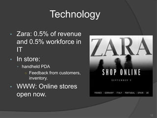 Technology
• Zara: 0.5% of revenue
and 0.5% workforce in
IT
• In store:
• handheld PDA
○ Feedback from customers,
inventory.
• WWW: Online stores
open now.
12
 