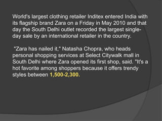 World's largest clothing retailer Inditex entered India with
its flagship brand Zara on a Friday in May 2010 and that
day the South Delhi outlet recorded the largest single-
day sale by an international retailer in the country.
"Zara has nailed it," Natasha Chopra, who heads
personal shopping services at Select Citywalk mall in
South Delhi where Zara opened its first shop, said. "It's a
hot favorite among shoppers because it offers trendy
styles between 1,500-2,300.
 
