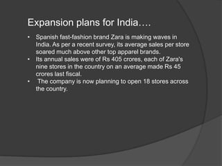 Expansion plans for India….
• Spanish fast-fashion brand Zara is making waves in
India. As per a recent survey, its average sales per store
soared much above other top apparel brands.
• Its annual sales were of Rs 405 crores, each of Zara's
nine stores in the country on an average made Rs 45
crores last fiscal.
• The company is now planning to open 18 stores across
the country.
 