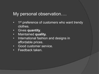 My personal observation….
• 1st preference of customers who want trendy
clothes.
• Gives quantity.
• Maintained quality.
• International fashion and designs in
affordable prices.
• Good customer service.
• Feedback taken.
 