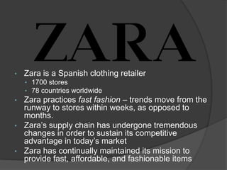 • Zara is a Spanish clothing retailer
• 1700 stores
• 78 countries worldwide
• Zara practices fast fashion – trends move from the
runway to stores within weeks, as opposed to
months.
• Zara’s supply chain has undergone tremendous
changes in order to sustain its competitive
advantage in today’s market
• Zara has continually maintained its mission to
provide fast, affordable, and fashionable items
 