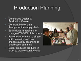 Production Planning
• Centralized Design &
Production Centre
• Constant flow of data
throughout the supply chain
• Zara allows its retailers to
change 40%-50% of its orders
• Factories operate on a single-
shift mentality, and can
change quickly according to
unforeseen demands
• Under produces products in
order to create scarcity value
7
 