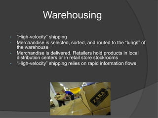 Warehousing
• “High-velocity” shipping
• Merchandise is selected, sorted, and routed to the “lungs” of
the warehouse
• Merchandise is delivered, Retailers hold products in local
distribution centers or in retail store stockrooms
• “High-velocity” shipping relies on rapid information flows
 