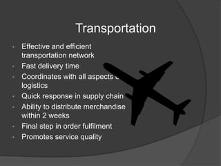 Transportation
• Effective and efficient
transportation network
• Fast delivery time
• Coordinates with all aspects of
logistics
• Quick response in supply chain
• Ability to distribute merchandise
within 2 weeks
• Final step in order fulfilment
• Promotes service quality
 