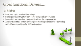 Cross functional Drivers…..
• Pursues a cost - Leadership strategy
• Scarce (low quantity) fast fashion for comparatively low cost
• Zara prices are based on comparable within the target market
• Zara switched to a system of local price marking in the stores – Same tag
with different markings for different regions
3. Pricing
 