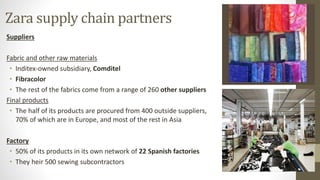Zara supply chain partners
Suppliers
Fabric and other raw materials
• Inditex-owned subsidiary, Comditel
• Fibracolor
• The rest of the fabrics come from a range of 260 other suppliers
Final products
• The half of its products are procured from 400 outside suppliers,
70% of which are in Europe, and most of the rest in Asia
Factory
• 50% of its products in its own network of 22 Spanish factories
• They heir 500 sewing subcontractors
 
