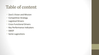 Table of content
• Zara’s Vision and Mission
• Competitive Strategy
• Logistical Drivers
• Cross Functional Drivers
• Key Performance Indicators
• SWOT
• Some sugesstions
 