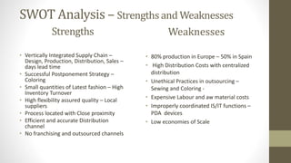 SWOT Analysis – Strengths and Weaknesses
Strengths
• Vertically Integrated Supply Chain –
Design, Production, Distribution, Sales –
days lead time
• Successful Postponement Strategy –
Coloring
• Small quantities of Latest fashion – High
Inventory Turnover
• High flexibility assured quality – Local
suppliers
• Process located with Close proximity
• Efficient and accurate Distribution
channel
• No franchising and outsourced channels
Weaknesses
• 80% production in Europe – 50% in Spain
• High Distribution Costs with centralized
distribution
• Unethical Practices in outsourcing –
Sewing and Coloring -
• Expensive Labour and aw material costs
• Improperly coordinated IS/IT functions –
PDA devices
• Low economies of Scale
 