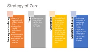 Strategy of ZaraCreatingandmarketing
• Degree of
development
of Zara is quite
low
• Spanish firm
has 12
collections a
year
• Communicatio
n is minimal
• You cannot buy
over the
internet
Time
• Manufacture
and delivery
can be done
within
fortnight
Competition
• Cannot afford
to operate in
an extremely
competitive
market
• Distribution
represents up
to half the cost
of the product
• competitive
advantage low
distribution
costs
Marketingandsales
• inventory
turnover is
very high
(twice a
week)
• Signs are
open in the
inner cities
• Stores are
proper
named
 