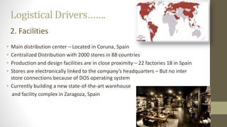 Logistical Drivers…….
• Main distribution center – Located in Coruna, Spain
• Centralized Distribution with 2000 stores in 88 countries
• Production and design facilities are in close proximity – 22 factories 18 in Spain
• Stores are electronically linked to the company’s headquarters – But no inter
store connections because of DOS operating system
• Currently building a new state-of-the-art warehouse
and facility complex in Zaragoza, Spain
2. Facilities
 