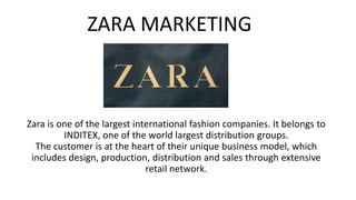 Zara is one of the largest international fashion companies. It belongs to
INDITEX, one of the world largest distribution groups.
The customer is at the heart of their unique business model, which
includes design, production, distribution and sales through extensive
retail network.
ZARA MARKETING
 
