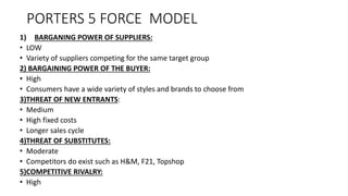 PORTERS 5 FORCE MODEL
1) BARGANING POWER OF SUPPLIERS:
• LOW
• Variety of suppliers competing for the same target group
2) BARGAINING POWER OF THE BUYER:
• High
• Consumers have a wide variety of styles and brands to choose from
3)THREAT OF NEW ENTRANTS:
• Medium
• High fixed costs
• Longer sales cycle
4)THREAT OF SUBSTITUTES:
• Moderate
• Competitors do exist such as H&M, F21, Topshop
5)COMPETITIVE RIVALRY:
• High
 