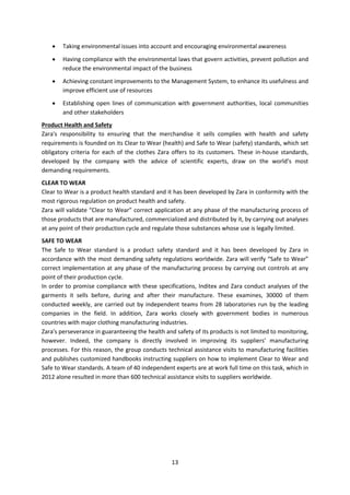 

Taking environmental issues into account and encouraging environmental awareness



Having compliance with the environmental laws that govern activities, prevent pollution and
reduce the environmental impact of the business



Achieving constant improvements to the Management System, to enhance its usefulness and
improve efficient use of resources



Establishing open lines of communication with government authorities, local communities
and other stakeholders

Product Health and Safety
Zara's responsibility to ensuring that the merchandise it sells complies with health and safety
requirements is founded on its Clear to Wear (health) and Safe to Wear (safety) standards, which set
obligatory criteria for each of the clothes Zara offers to its customers. These in-house standards,
developed by the company with the advice of scientific experts, draw on the world’s most
demanding requirements.
CLEAR TO WEAR
Clear to Wear is a product health standard and it has been developed by Zara in conformity with the
most rigorous regulation on product health and safety.
Zara will validate “Clear to Wear” correct application at any phase of the manufacturing process of
those products that are manufactured, commercialized and distributed by it, by carrying out analyses
at any point of their production cycle and regulate those substances whose use is legally limited.
SAFE TO WEAR
The Safe to Wear standard is a product safety standard and it has been developed by Zara in
accordance with the most demanding safety regulations worldwide. Zara will verify “Safe to Wear”
correct implementation at any phase of the manufacturing process by carrying out controls at any
point of their production cycle.
In order to promise compliance with these specifications, Inditex and Zara conduct analyses of the
garments it sells before, during and after their manufacture. These examines, 30000 of them
conducted weekly, are carried out by independent teams from 28 laboratories run by the leading
companies in the field. In addition, Zara works closely with government bodies in numerous
countries with major clothing manufacturing industries.
Zara's perseverance in guaranteeing the health and safety of its products is not limited to monitoring,
however. Indeed, the company is directly involved in improving its suppliers’ manufacturing
processes. For this reason, the group conducts technical assistance visits to manufacturing facilities
and publishes customized handbooks instructing suppliers on how to implement Clear to Wear and
Safe to Wear standards. A team of 40 independent experts are at work full time on this task, which in
2012 alone resulted in more than 600 technical assistance visits to suppliers worldwide.

13

 