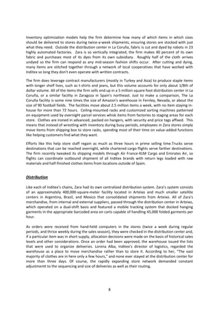 Inventory optimization models help the firm determine how many of which items in which sizes
should be delivered to stores during twice-a-week shipments, ensuring stores are stocked with just
what they need. Outside the distribution center in La Coruña, fabric is cut and dyed by robots in 23
highly automated factories. Zara is so vertically integrated, the firm makes 40 percent of its own
fabric and purchases most of its dyes from its own subsidiary. Roughly half of the cloth arrives
undyed so the firm can respond as any mid-season fashion shifts occur. After cutting and dying,
many items are stitched together through a network of local cooperatives that have worked with
Inditex so long they don’t even operate with written contracts.
The firm does leverage contract manufacturers (mostly in Turkey and Asia) to produce staple items
with longer shelf lives, such as t-shirts and jeans, but this volume accounts for only about 1/8th of
dollar volume. All of the items the firm sells end up in a 5 million square foot distribution center in La
Coruña, or a similar facility in Zaragoza in Spain’s northeast. Just to make a comparison, The La
Coruña facility is some nine times the size of Amazon's warehouse in Fernley, Nevada, or about the
size of 90 football fields. The facilities move about 2.5 million items a week, with no item staying inhouse for more than 72 hours. Ceiling-mounted racks and customized sorting machines patterned
on equipment used by overnight parcel services whisk items from factories to staging areas for each
store. Clothes are ironed in advanced, packed on hangers, with security and price tags affixed. This
means that instead of wrestling with inventory during busy periods, employees in Zara stores simply
move items from shipping box to store racks, spending most of their time on value-added functions
like helping customers find what they want.
Efforts like this help store staff regain as much as three hours in prime selling time.Trucks serve
destinations that can be reached overnight, while chartered cargo flights serve farther destinations.
The firm recently tweaked its shipping models through Air France-KLM Cargo and Emirates Air, so
flights can coordinate outbound shipment of all Inditex brands with return legs loaded with raw
materials and half-finished clothes items from locations outside of Spain.

Distribution
Like each of Inditex’s chains, Zara had its own centralized distribution system. Zara’s system consists
of an approximately 400,000-square-meter facility located in Arteixo and much smaller satellite
centers in Argentina, Brazil, and Mexico that consolidated shipments from Arteixo. All of Zara’s
merchandise, from internal and external suppliers, passed through the distribution center in Arteixo,
which operated on a dual-shift basis and featured a mobile tracking system that docked hanging
garments in the appropriate barcoded area on carts capable of handling 45,000 folded garments per
hour.
As orders were received from hand-held computers in the stores (twice a week during regular
periods, and thrice weekly during the sales season), they were checked in the distribution center and,
if a particular item was in short supply, allocation decisions were made on the basis of historical sales
levels and other considerations. Once an order had been approved, the warehouse issued the lists
that were used to organize deliveries. Lorena Alba, Inditex’s director of logistics, regarded the
warehouse as a place to move merchandise rather than to store it. According to her, “The vast
majority of clothes are in here only a few hours,” and none ever stayed at the distribution center for
more than three days. Of course, the rapidly expanding store network demanded constant
adjustmentt to the sequencing and size of deliveries as well as their routing.

8

 