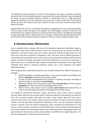 The distribution center generally ran at half its rated capacity, but surges in demand, particularly
during the start of the two selling seasons in January and July, boosted utilization rates and required
the hiring of several hundred temporary workers to complement close to 1,000 permanent
employees. Shipments from the warehouse were made twice a week to each store via third-party
delivery services, with shipments two days a week to one part of the store network and two days a
week to the other.
Approximately 75% of Zara’s merchandise by weight was shipped by truck by a third party delivery
service to stores in Spain, Portugal, France, Belgium, the United Kingdom, and parts of Germany. The
remaining 25% was shipped mainly by air via KLM and DHL from airports in Santiago de Compostela
(a major pilgrimage center in Galicia) and Porto in Portugal. Products were typically delivered within
24–36 hours to stores located in Europe and within 24–48 hours to stores located outside Europe.

3. INTERNATIONAL OPERATIONS
Zara is a globally known company, with many of its operations taking place worldwide trough an
international work scheme. When we take a look at its outsourcing, we can observe that 80% of
production is carried in Europe, much of it in Spain, which gives control and high quality but is 10
times more costly than it would be if undertaken in Asia. This means that its offshore production is
very limited and concentrated to ensure that control can be exercised immediately and that the final
product maintains the quality associated to the brand. Stitching is the only part of production it
doesn’t own, but it is controlled through a network of workshops through Spain and Portugal. These
workshops don’t follow an industrial production system, but a more traditional and modest
operating technique.
When analysing Zara’s multinational operations, we can differ between four different techniques or
strategies:
1. Whenever building a manufacturing facility in a new country wouldn’t be profitable, Zara
goes for exporting its products to that country instead.
2. In order to avoid the development costs inherent in opening a new store, sometimes it
chooses to make its openings through franchising.
3. Whenever entering a new country Zara usually takes full ownership of all the necessary
subsidiaries. This way it can take the advantage of total control.
4. When it enters a new country it aims to establish joint ventures with national firms, in
order to take advantage of the partner’s knowledge of the foreign country.
To complete its international operations analysis, we have to look at how it sells its products
overseas. When entering a new country market, it starts by making only one opening. The reason for
this is the necessity to gather information and make a deep analysis about the local culture,
customer likes, trends, etc. It needs to acquire cultural sensitivity to be aware of local and national
customs, and how they affect interpersonal relationships. Once it has the certainty of obtaining
success, it expands in the new market multiplying its stores, resulting in the colonization of a new
country. To ensure worker’s sensitivity to cultural differences, it mainly contracts national workers of
the country of destiny and international workers with multicultural factors when going abroad. This
system allows for the absence of culture shock problems and differences in negotiating style, or for
them to be dealt with in an effective and timely manner.

9

 