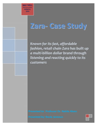 BAU MBA PROGRAMME 
ZZaarraa-- CCaassee SSttuuddyy Known for its fast, affordable fashion, retail chain Zara has built up a multi-billion dollar brand through listening and reacting quickly to its customers 
BAU MBA PROGRAMME SPRING 2010 
Presented to: Professor Dr. Nabila Abass Presented by: Roula Jannoun  
