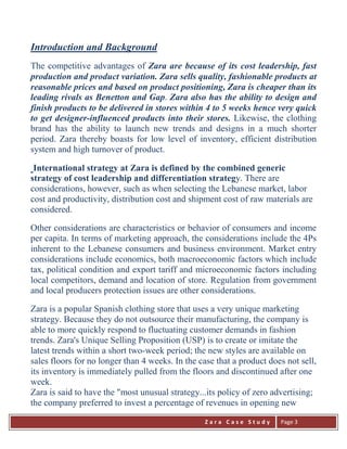 Z a r a C a s e S t u d y 
Page 3 
Introduction and Background The competitive advantages of Zara are because of its cost leadership, fast production and product variation. Zara sells quality, fashionable products at reasonable prices and based on product positioning, Zara is cheaper than its leading rivals as Benetton and Gap. Zara also has the ability to design and finish products to be delivered in stores within 4 to 5 weeks hence very quick to get designer-influenced products into their stores. Likewise, the clothing brand has the ability to launch new trends and designs in a much shorter period. Zara thereby boasts for low level of inventory, efficient distribution system and high turnover of product. International strategy at Zara is defined by the combined generic strategy of cost leadership and differentiation strategy. There are considerations, however, such as when selecting the Lebanese market, labor cost and productivity, distribution cost and shipment cost of raw materials are considered. Other considerations are characteristics or behavior of consumers and income per capita. In terms of marketing approach, the considerations include the 4Ps inherent to the Lebanese consumers and business environment. Market entry considerations include economics, both macroeconomic factors which include tax, political condition and export tariff and microeconomic factors including local competitors, demand and location of store. Regulation from government and local producers protection issues are other considerations. 
Zara is a popular Spanish clothing store that uses a very unique marketing strategy. Because they do not outsource their manufacturing, the company is able to more quickly respond to fluctuating customer demands in fashion trends. Zara's Unique Selling Proposition (USP) is to create or imitate the latest trends within a short two-week period; the new styles are available on sales floors for no longer than 4 weeks. In the case that a product does not sell, its inventory is immediately pulled from the floors and discontinued after one week. Zara is said to have the "most unusual strategy...its policy of zero advertising; the company preferred to invest a percentage of revenues in opening new  