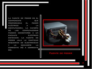 La fuente de poder es el
componente
que
proporciona
el
poder
eléctrico
a
la
computadora. La mayoría
de
las
computadoras
pueden conectarse a un
enchufe
eléctrico
estándar. La fuente de
poder jala la cantidad
requerida de electricidad
y
la
convierte
la
corriente AC a corriente
DC.

Fuente de poder

z

 