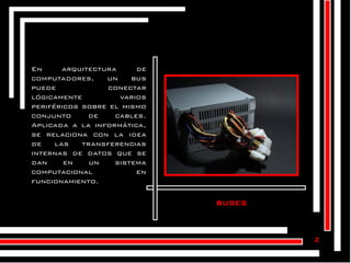 En
arquitectura
de
computadores,
un
bus
puede
conectar
lógicamente
varios
periféricos sobre el mismo
conjunto
de
cables.
Aplicada a la informática,
se relaciona con la idea
de
las
transferencias
internas de datos que se
dan
en
un
sistema
computacional
en
funcionamiento.

buses

z

 