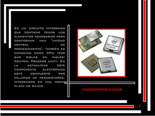 Es un circuito integrado
que contiene todos los
elementos necesarios para
conformar una "unidad
central
de
procesamiento", también es
conocido como CPU (por
sus siglas en inglés:
Central Process Unit). En
la
actualidad
este
componente
electrónico
está
compuesto
por
millones de transistores,
integrados en una misma
placa de silicio.

microprocesador

z

 