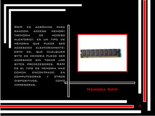 RAM es acrónimo para
random
access
memory
(memoria
de
acceso
aleatorio), es un tipo de
memoria que puede ser
accesado aleatoriamente;
esto es, que cualquier
byte de memoria puede ser
accesado sin tocar los
bytes predecesores. RAM
es el tipo de memoria mas
común
encontrado
en
computadoras
y
otros
dispositivos,
como
impresoras.

Memoria RAM

z

 